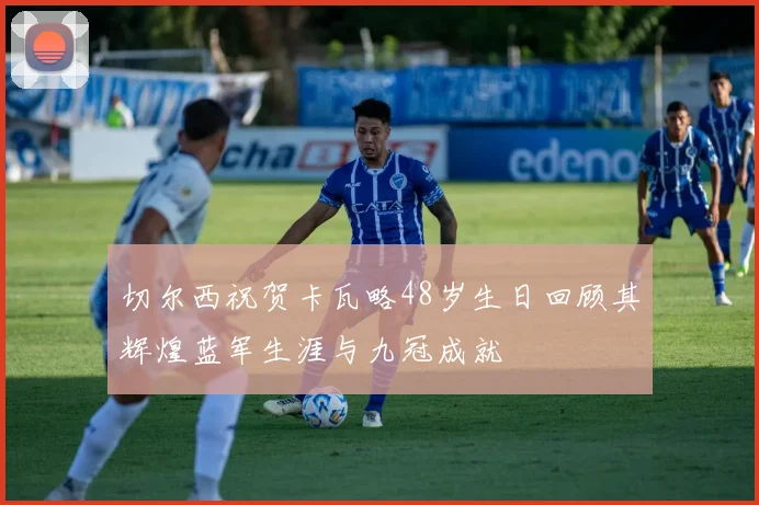 切尔西祝贺卡瓦略48岁生日回顾其辉煌蓝军生涯与九冠成就