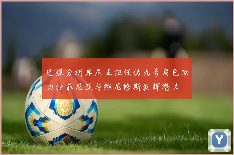 巴媒分析库尼亚担任伪九号角色助力拉菲尼亚与维尼修斯发挥潜力