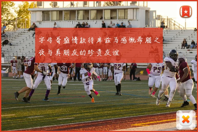 字母哥盛情款待库兹马感慨希腊之夜与真朋友的珍贵友谊