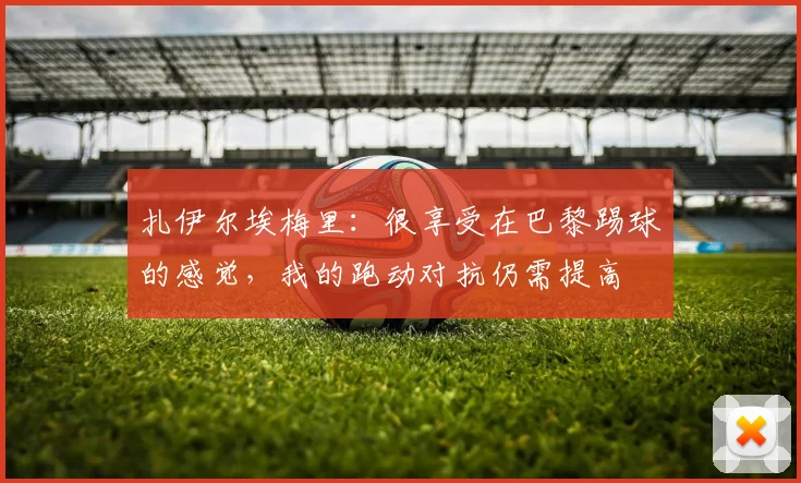 扎伊尔埃梅里：很享受在巴黎踢球的感觉，我的跑动对抗仍需提高