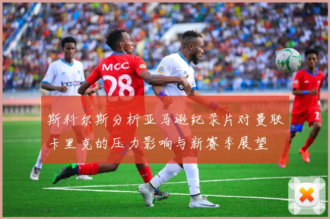 斯科尔斯分析亚马逊纪录片对曼联卡里克的压力影响与新赛季展望