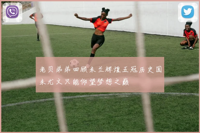 老贝弟弟回顾米兰辉煌五冠历史国米尤文只能仰望梦想之巅
