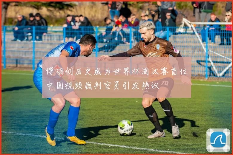 傅明创历史成为世界杯淘汰赛首位中国视频裁判官员引发热议