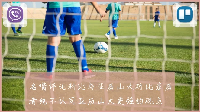 名嘴评论科比与亚历山大对比亲历者绝不认同亚历山大更强的观点