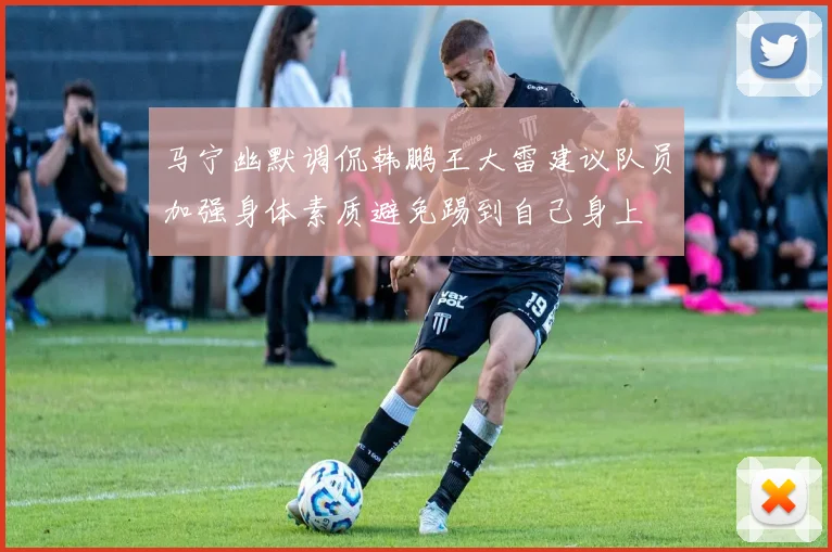 马宁幽默调侃韩鹏王大雷建议队员加强身体素质避免踢到自己身上