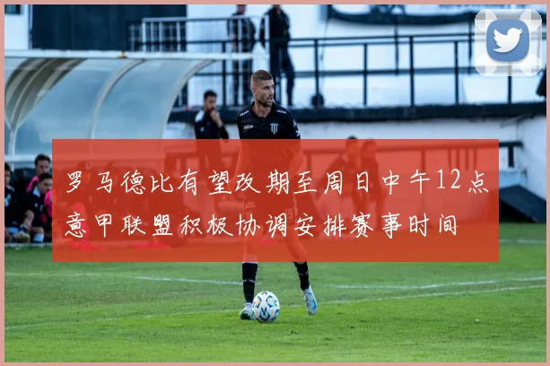 罗马德比有望改期至周日中午12点意甲联盟积极协调安排赛事时间