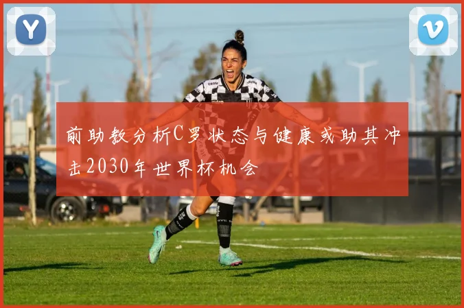 前助教分析C罗状态与健康或助其冲击2030年世界杯机会