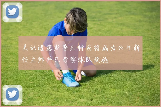 美记透露斯普利特或将成为公牛新任主帅并已考察球队设施