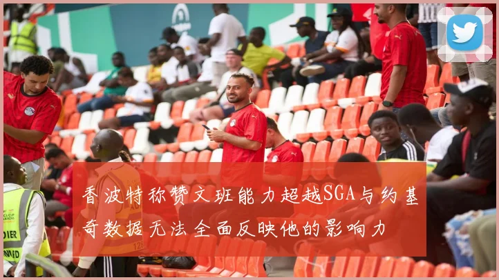 香波特称赞文班能力超越SGA与约基奇数据无法全面反映他的影响力